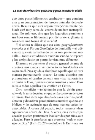 que unos pocos kilómetros cuadrados— que contiene
una gran concentración de feroces animales depreda-
dores. Resulta que esta región excepcionalmente po-
blada está muy cerca del centro de un área metropoli-
tana. No solo eso, sino que los lugareños permiten a
sus hijos rondar libremente por dicha zona. ¡Hasta se
considera una forma de diversión!
Y si ahora te dijera que esa zona geográficamente
pequeña es el Parque Zoológico de Louisville —si adi-
vinaste que estaba hablando de un zoo, ponte una me-
dalla— todos estos detalles tendrían sentido de repente
y los verías desde un punto de vista muy diferente.
El asunto es que tener el cuadro general delante de
nosotros nos ayuda a ver cómo todos los detalles en-
cajan en él. Nos ayuda a alumbrar aquello que de otra
manera permanecería oscuro. La sana doctrina nos
proporciona el cuadro general: una vista panorámica
de quién es Dios, quiénes somos nosotros y cómo Dios
salva a todos aquellos que confían en Cristo.
Otro beneficio —relacionado con la visión gene-
ral— de la sana doctrina es que actúa como un detector
de minas. Una dieta equilibrada de sana doctrina puede
detectar y desactivar pensamientos nuestros que no son
bíblicos y las actitudes que de otra manera serían in-
detectables. A causa del pecado, todos tenemos ideas
equivocadas acerca de Dios. A veces, esas ideas equi-
vocadas pueden permanecer inadvertidas por años, aun
décadas. Pero la enseñanza que presenta “todo el con-
sejo de Dios” (Hch. 20:27) revelado en la Escritura nos
La sana doctrina sirve para leer y para enseñar la Biblia
51
 