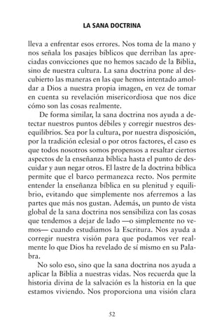 lleva a enfrentar esos errores. Nos toma de la mano y
nos señala los pasajes bíblicos que derriban las apre-
ciadas convicciones que no hemos sacado de la Biblia,
sino de nuestra cultura. La sana doctrina pone al des-
cubierto las maneras en las que hemos intentado amol-
dar a Dios a nuestra propia imagen, en vez de tomar
en cuenta su revelación misericordiosa que nos dice
cómo son las cosas realmente.
De forma similar, la sana doctrina nos ayuda a de-
tectar nuestros puntos débiles y corregir nuestros des-
equilibrios. Sea por la cultura, por nuestra disposición,
por la tradición eclesial o por otros factores, el caso es
que todos nosotros somos propensos a resaltar ciertos
aspectos de la enseñanza bíblica hasta el punto de des-
cuidar y aun negar otros. El lastre de la doctrina bíblica
permite que el barco permanezca recto. Nos permite
entender la enseñanza bíblica en su plenitud y equili-
brio, evitando que simplemente nos aferremos a las
partes que más nos gustan. Además, un punto de vista
global de la sana doctrina nos sensibiliza con las cosas
que tendemos a dejar de lado —o simplemente no ve-
mos— cuando estudiamos la Escritura. Nos ayuda a
corregir nuestra visión para que podamos ver real-
mente lo que Dios ha revelado de sí mismo en su Pala-
bra.
No solo eso, sino que la sana doctrina nos ayuda a
aplicar la Biblia a nuestras vidas. Nos recuerda que la
historia divina de la salvación es la historia en la que
estamos viviendo. Nos proporciona una visión clara
LA SANA DOCTRINA
52
 