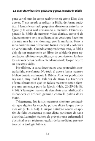 para ver el mundo como realmente es; como Dios dice
que es. Y nos ayuda a aplicar la Biblia de forma prác-
tica. Hemos levantado pequeñas divisiones entre la re-
ligión y la vida real demasiado a menudo. Hemos se-
parado la Biblia de nuestras vidas diarias, como si de
alguna manera solo se aplicara a las cosas que hacemos
durante una hora el domingo por la mañana. Pero la
sana doctrina nos ofrece una forma integral y cohesiva
de ver el mundo. Cuando comprendemos esto, la Biblia
deja de ser meramente un libro de sabiduría para ne-
cesidades religiosas específicas, y se convierte en las len-
tes a través de las cuales entendemos todo lo que ocurre
en nuestras vidas.
Por último, la sana doctrina es una protección con-
tra la falsa enseñanza. No todo el que se llama maestro
bíblico enseña realmente la Biblia. Muchos predicado-
res usan muy mal la Palabra de Dios. La Escritura
afirma claramente que los falsos maestros serán siem-
pre una amenaza para la Iglesia (Hch. 20:29-31; Ef.
4:14). Y la mejor manera de descubrir una falsificación
es conocer el artículo genuino como la palma de tu
mano.
Tristemente, los falsos maestros siempre consegui-
rán que alguien les escuche porque dicen lo que quere-
mos oír (2 Ti. 4:3-4). El mejor antídoto contra el ape-
tito de falsa enseñanza es una dieta constante de sana
doctrina. La mejor manera de prevenir una enfermedad
doctrinal es un régimen regular de la medicina preven-
tiva de la teología bíblica.
La sana doctrina sirve para leer y para enseñar la Biblia
53
 