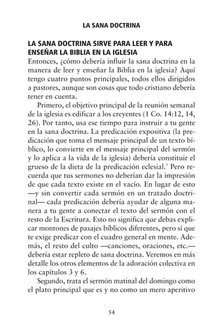 LA SANA DOCTRINA SIRVE PARA LEER Y PARA
ENSEÑAR LA BIBLIA EN LA IGLESIA
Entonces, ¿cómo debería influir la sana doctrina en la
manera de leer y enseñar la Biblia en la iglesia? Aquí
tengo cuatro puntos principales, todos ellos dirigidos
a pastores, aunque son cosas que todo cristiano debería
tener en cuenta.
Primero, el objetivo principal de la reunión semanal
de la iglesia es edificar a los creyentes (1 Co. 14:12, 14,
26). Por tanto, usa ese tiempo para instruir a tu gente
en la sana doctrina. La predicación expositiva (la pre-
dicación que toma el mensaje principal de un texto bí-
blico, lo convierte en el mensaje principal del sermón
y lo aplica a la vida de la iglesia) debería constituir el
grueso de la dieta de la predicación eclesial.7
Pero re-
cuerda que tus sermones no deberían dar la impresión
de que cada texto existe en el vacío. En lugar de esto
—y sin convertir cada sermón en un tratado doctri-
nal— cada predicación debería ayudar de alguna ma-
nera a tu gente a conectar el texto del sermón con el
resto de la Escritura. Esto no significa que debas expli-
car montones de pasajes bíblicos diferentes, pero sí que
te exige predicar con el cuadro general en mente. Ade-
más, el resto del culto —canciones, oraciones, etc.—
debería estar repleto de sana doctrina. Veremos en más
detalle los otros elementos de la adoración colectiva en
los capítulos 3 y 6.
Segundo, trata el sermón matinal del domingo como
el plato principal que es y no como un mero aperitivo
LA SANA DOCTRINA
54
 