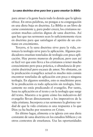para atraer a la gente hacia todo lo demás que la iglesia
ofrece. En otras palabras, no pongas a tu congregación
en una dieta baja en doctrina. La Biblia es un libro de
carne consistente y, para poder crecer, los cristianos ne-
cesitan muchas calorías dignas de sana doctrina. Así
que haz que tus sermones sean lo suficientemente ricos
en doctrina para que satisfagan el apetito de un cris-
tiano en crecimiento.
Tercero, si la sana doctrina sirve para la vida, en-
tonces la teología sirve para la aplicación. Algunos pre-
dicadores enseñan toneladas de teología con poca apli-
cación. Hay peores maneras de predicar, pero aun así
es fácil ver que esto lleva a los cristianos a tener mucho
conocimiento pero poca práctica, o abundancia de pre-
cisión doctrinal pero escasez de amor. No obstante, en
la predicación evangélica actual es mucho más común
encontrar toneladas de aplicación con poca o ninguna
teología. En algunos sentidos, esto es muchísimo peor.
Si tu predicación es toda aplicación sin teología, bási-
camente no estás predicando el evangelio. Por tanto,
basa tu aplicación en el texto y en la teología que surge
del texto. Muestra a tu gente cómo los indicativos del
evangelio llevan directamente a los imperativos de la
vida cristiana. Incorpora a tus sermones la gloriosa ver-
dad de que la vida cristiana es una respuesta a lo que
Dios ya ha hecho por nosotros en Cristo.
En último lugar, alimenta a tu iglesia con una dieta
constante de sana doctrina en los estudios bíblicos y en
otros contextos de enseñanza. Usa las oportunidades
La sana doctrina sirve para leer y para enseñar la Biblia
55
 