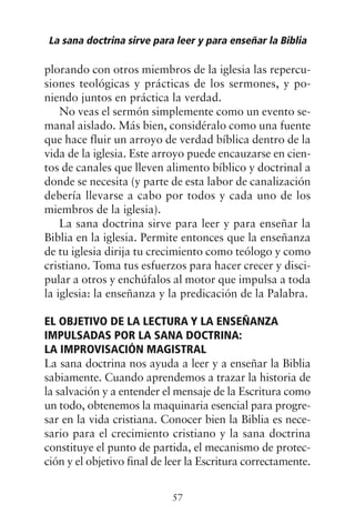 plorando con otros miembros de la iglesia las repercu-
siones teológicas y prácticas de los sermones, y po-
niendo juntos en práctica la verdad.
No veas el sermón simplemente como un evento se-
manal aislado. Más bien, considéralo como una fuente
que hace fluir un arroyo de verdad bíblica dentro de la
vida de la iglesia. Este arroyo puede encauzarse en cien-
tos de canales que lleven alimento bíblico y doctrinal a
donde se necesita (y parte de esta labor de canalización
debería llevarse a cabo por todos y cada uno de los
miembros de la iglesia).
La sana doctrina sirve para leer y para enseñar la
Biblia en la iglesia. Permite entonces que la enseñanza
de tu iglesia dirija tu crecimiento como teólogo y como
cristiano. Toma tus esfuerzos para hacer crecer y disci-
pular a otros y enchúfalos al motor que impulsa a toda
la iglesia: la enseñanza y la predicación de la Palabra.
EL OBJETIVO DE LA LECTURA Y LA ENSEÑANZA
IMPULSADAS POR LA SANA DOCTRINA:
LA IMPROVISACIÓN MAGISTRAL
La sana doctrina nos ayuda a leer y a enseñar la Biblia
sabiamente. Cuando aprendemos a trazar la historia de
la salvación y a entender el mensaje de la Escritura como
un todo, obtenemos la maquinaria esencial para progre-
sar en la vida cristiana. Conocer bien la Biblia es nece-
sario para el crecimiento cristiano y la sana doctrina
constituye el punto de partida, el mecanismo de protec-
ción y el objetivo final de leer la Escritura correctamente.
La sana doctrina sirve para leer y para enseñar la Biblia
57
 