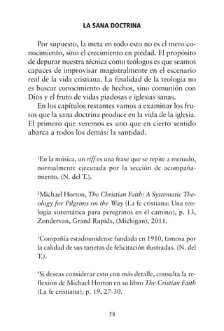 Por supuesto, la meta en todo esto no es el mero co-
nocimiento, sino el crecimiento en piedad. El propósito
de depurar nuestra técnica como teólogos es que seamos
capaces de improvisar magistralmente en el escenario
real de la vida cristiana. La finalidad de la teología no
es buscar conocimiento de hechos, sino comunión con
Dios y el fruto de vidas piadosas e iglesias sanas.
En los capítulos restantes vamos a examinar los fru-
tos que la sana doctrina produce en la vida de la iglesia.
El primero que veremos es uno que en cierto sentido
abarca a todos los demás: la santidad.
1
En la música, un riff es una frase que se repite a menudo,
normalmente ejecutada por la sección de acompaña-
miento. (N. del T.).
2
Michael Horton, The Christian Faith: A Systematic The-
ology for Pilgrims on the Way (La fe cristiana: Una teo-
logía sistemática para peregrinos en el camino), p. 13,
Zondervan, Grand Rapids, (Michigan), 2011.
3
Compañía estadounidense fundada en 1910, famosa por
la calidad de sus tarjetas de felicitación ilustradas. (N. del
T.).
4
Si deseas considerar esto con más detalle, consulta la re-
flexión de Michael Horton en su libro The Cristian Faith
(La fe cristiana), p. 19, 27-30.
LA SANA DOCTRINA
58
 
