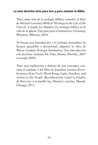 5
Para saber más de la teología bíblica, consulta el libro
de Michael Lawrence Biblical Theology in the Life of the
Church: A Guide for Ministry (La teología bíblica en la
vida de la iglesia: Una guía para el ministerio), Crossway,
Wheaton, (Illinois), 2010.
6
Si buscas una introducción a la teología sistemática de
lectura agradable y devocional, adquiere la obra de
Wayne Grudem Teología Sistemática: Una introducción
a la doctrina cristiana, Ed. Vida, Miami, (Florida), 2007
(revisada 2009).
7
Para una explicación y defensa de este concepto, con-
sulta el capítulo 5 del libro de Jonathan Leeman Rever-
beration: How God’s Word Brings Light, Freedom, and
Action to His People (Reverberación: Cómo la Palabra
de Dios trae a su pueblo luz, libertad y acción), Moody,
Chicago, 2011.
La sana doctrina sirve para leer y para enseñar la Biblia
59
 