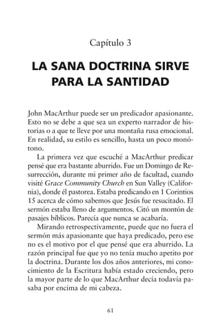 Capítulo 3
LA SANA DOCTRINA SIRVE
PARA LA SANTIDAD
John MacArthur puede ser un predicador apasionante.
Esto no se debe a que sea un experto narrador de his-
torias o a que te lleve por una montaña rusa emocional.
En realidad, su estilo es sencillo, hasta un poco monó-
tono.
La primera vez que escuché a MacArthur predicar
pensé que era bastante aburrido. Fue un Domingo de Re-
surrección, durante mi primer año de facultad, cuando
visité Grace Community Church en Sun Valley (Califor-
nia), donde él pastorea. Estaba predicando en 1 Corintios
15 acerca de cómo sabemos que Jesús fue resucitado. El
sermón estaba lleno de argumentos. Citó un montón de
pasajes bíblicos. Parecía que nunca se acabaría.
Mirando retrospectivamente, puede que no fuera el
sermón más apasionante que haya predicado, pero ese
no es el motivo por el que pensé que era aburrido. La
razón principal fue que yo no tenía mucho apetito por
la doctrina. Durante los dos años anteriores, mi cono-
cimiento de la Escritura había estado creciendo, pero
la mayor parte de lo que MacArthur decía todavía pa-
saba por encima de mi cabeza.
61
 