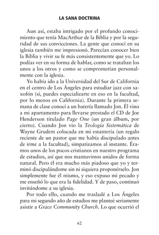 Aun así, estaba intrigado por el profundo conoci-
miento que tenía MacArthur de la Biblia y por la segu-
ridad de sus convicciones. La gente que conocí en su
iglesia también me impresionó. Parecían conocer bien
la Biblia y vivir su fe más consistentemente que yo. Lo
podías ver en su forma de hablar, como se trataban los
unos a los otros y como se comprometían personal-
mente con la iglesia.
Yo había ido a la Universidad del Sur de California
en el centro de Los Ángeles para estudiar jazz con sa-
xofón (sí, puedes especializarte en eso en la facultad,
por lo menos en California). Durante la primera se-
mana de clase conocí a un batería llamado Jon. Él vino
a mi apartamento para llevarse prestado el CD de Joe
Henderson titulado Page One (un gran álbum, por
cierto). Cuando Jon vio la Teología Sistemática de
Wayne Grudem colocada en mi estantería (un regalo
reciente de un pastor que me había discipulado antes
de irme a la facultad), simpatizamos al instante. Éra-
mos unos de los pocos cristianos en nuestro programa
de estudios, así que nos mantuvimos unidos de forma
natural. Pero él era mucho más piadoso que yo y ter-
minó discipulándome sin ni siquiera proponérselo. Jon
simplemente fue él mismo, y eso expuso mi pecado y
me enseñó lo que era la fidelidad. Y de paso, continuó
invitándome a su iglesia.
Por todo ello, cuando me trasladé a Los Ángeles
para mi segundo año de estudios me planteé seriamente
asistir a Grace Community Church. Lo que ocurrió el
LA SANA DOCTRINA
62
 