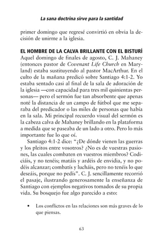 primer domingo que regresé convirtió en obvia la de-
cisión de unirme a la iglesia.
EL HOMBRE DE LA CALVA BRILLANTE CON EL BISTURÍ
Aquel domingo de finales de agosto, C. J. Mahaney
(entonces pastor de Covenant Life Church en Mary-
land) estaba sustituyendo al pastor MacArthur. En el
culto de la mañana predicó sobre Santiago 4:1-2. Yo
estaba sentado casi al final de la sala de adoración de
la iglesia —con capacidad para tres mil quinientas per-
sonas— pero el sermón fue tan absorbente que apenas
noté la distancia de un campo de fútbol que me sepa-
raba del predicador o las miles de personas que había
en la sala. Mi principal recuerdo visual del sermón es
la cabeza calva de Mahaney brillando en la plataforma
a medida que se paseaba de un lado a otro. Pero lo más
importante fue lo que oí.
Santiago 4:1-2 dice: “¿De dónde vienen las guerras
y los pleitos entre vosotros? ¿No es de vuestras pasio-
nes, las cuales combaten en vuestros miembros? Codi-
ciáis, y no tenéis; matáis y ardéis de envidia, y no po-
déis alcanzar; combatís y lucháis, pero no tenéis lo que
deseáis, porque no pedís”. C. J. sencillamente recorrió
el pasaje, ilustrando generosamente la enseñanza de
Santiago con ejemplos negativos tomados de su propia
vida. Su bosquejo fue algo parecido a esto:
Los conflictos en las relaciones son más graves de lo
•
que piensas.
La sana doctrina sirve para la santidad
63
 