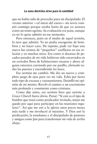 que no había sido de provecho para mi discipulado. El
verano anterior —al inicio del curso— mi novia rom-
pió conmigo porque estaba harta de que yo actuara
como un tonto egoísta. Su evaluación era justa, aunque
yo no lo quise admitir en ese momento.
Pero entonces, justo en el medio de aquel sermón,
lo tuve que admitir. Ya no podía encogerme de hom-
bros y no hacer caso. De repente, pude ver bajo una
nueva luz cientos de “pequeños” conflictos en esa re-
lación y en muchas otras. Era como si docenas de pe-
cados pasados de mi vida hubieran sido encerrados en
un corredor lleno de habitaciones oscuras y ahora al-
guien estuviera corriendo por ese pasillo, abriendo to-
das las puertas y encendiendo las luces.
Ese sermón me cambió. Me dio un nuevo y com-
pleto juego de ojos para ver mi vida. Echó por tierra
todo tipo de excusas y razonamientos. Desinfló mi opi-
nión de mí mismo. Reveló el camino a un crecimiento
más profundo y consistente como cristiano.
Como dije antes, ese sermón hizo que unirme a
Grace Church fuera obvio. Pensé: “Si este es el tipo de
hombre que traen como predicador invitado, mejor me
quedo por aquí para participar en las reuniones regu-
lares”. Así que me uní a la iglesia unos pocos meses
más tarde y me involucré al máximo. Y Dios usó la
predicación, la enseñanza y el discipulado de pastores
y amigos como Jon para transformar mi vida de arriba
abajo.
La sana doctrina sirve para la santidad
65
 