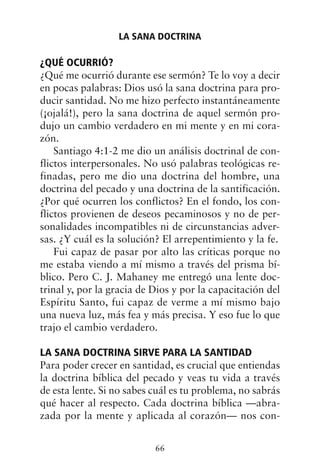 ¿QUÉ OCURRIÓ?
¿Qué me ocurrió durante ese sermón? Te lo voy a decir
en pocas palabras: Dios usó la sana doctrina para pro-
ducir santidad. No me hizo perfecto instantáneamente
(¡ojalá!), pero la sana doctrina de aquel sermón pro-
dujo un cambio verdadero en mi mente y en mi cora-
zón.
Santiago 4:1-2 me dio un análisis doctrinal de con-
flictos interpersonales. No usó palabras teológicas re-
finadas, pero me dio una doctrina del hombre, una
doctrina del pecado y una doctrina de la santificación.
¿Por qué ocurren los conflictos? En el fondo, los con-
flictos provienen de deseos pecaminosos y no de per-
sonalidades incompatibles ni de circunstancias adver-
sas. ¿Y cuál es la solución? El arrepentimiento y la fe.
Fui capaz de pasar por alto las críticas porque no
me estaba viendo a mí mismo a través del prisma bí-
blico. Pero C. J. Mahaney me entregó una lente doc-
trinal y, por la gracia de Dios y por la capacitación del
Espíritu Santo, fui capaz de verme a mí mismo bajo
una nueva luz, más fea y más precisa. Y eso fue lo que
trajo el cambio verdadero.
LA SANA DOCTRINA SIRVE PARA LA SANTIDAD
Para poder crecer en santidad, es crucial que entiendas
la doctrina bíblica del pecado y veas tu vida a través
de esta lente. Si no sabes cuál es tu problema, no sabrás
qué hacer al respecto. Cada doctrina bíblica —abra-
zada por la mente y aplicada al corazón— nos con-
LA SANA DOCTRINA
66
 