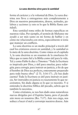 forma al carácter y a la voluntad de Dios. La sana doc-
trina nos lleva a entregarnos más completamente a
Dios en nuestros pensamientos, deseos, actitudes, pa-
labras y acciones (y esto es lo que la Biblia llama san-
tidad).
Esta santidad toma miles de formas específicas en
nuestras vidas. Por ejemplo, el sermón de Mahaney me
ayudó a ser más santo en mi forma de hablar y en
cómo me relacionaba con otros, especialmente si tenía
que manejar un conflicto.
La sana doctrina es un medio principal a través del
cual los cristianos crecen en santidad, y la santidad es
la meta de la sana doctrina. Como vimos en el capítulo
1, la sana doctrina es un resumen de la enseñanza bí-
blica que es tanto fiel a la Biblia como útil para la vida.
Tal y como Pablo le dice a Timoteo: “Toda la Escritura
es inspirada por Dios, y útil para enseñar, para redar-
güir, para corregir, para instruir en justicia, a fin de que
el hombre de Dios sea perfecto, enteramente preparado
para toda buena obra” (2 Ti. 3:16-17). ¿Te has dado
cuenta? Toda la Escritura es útil para instruir en justi-
cia. Ser instruidos en justicia es exactamente lo que ne-
cesitamos. Sin duda alguna es lo que yo necesito. Y si
entiendes la doctrina bíblica del pecado, sabrás que tú
también lo necesitas.
Como cristianos, se nos han dado unas naturalezas
nuevas dirigidas por el Espíritu Santo, pero el pecado
aún mora en nosotros (Ro. 7:17). Aún nos ciega, nos
seduce a hacer el mal y corrompe nuestros deseos. Aún
La sana doctrina sirve para la santidad
67
 