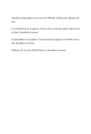 También disponibles en la serie de 9Marks Edificando Iglesias Sa-
nas:
La membresía de la iglesia: Cómo sabe el mundo quién representa
a Jesús, Jonathan Leeman
La disciplina en la iglesia: Cómo protege la iglesia el nombre de Je-
sús, Jonathan Leeman
Editores de la serie: Mark Dever y Jonathan Leeman
 