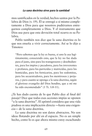 mos santificados en la verdad; hechos santos por la Pa-
labra de Dios (v. 19). Él se entregó a sí mismo comple-
tamente a Dios para que nosotros pudiéramos entre-
garnos completamente a Dios. Y el instrumento que
Dios usa para que esta devoción total ocurra es su Pa-
labra.
Pablo también nos dice que la sana doctrina es lo
que nos enseña a vivir correctamente. Así se lo dijo a
Timoteo:
“Pero sabemos que la ley es buena, si uno la usa legí-
timamente; conociendo esto, que la ley no fue dada
para el justo, sino para los transgresores y desobedien-
tes, para los impíos y pecadores, para los irreverentes
y profanos, para los parricidas y matricidas, para los
homicidas, para los fornicarios, para los sodomitas,
para los secuestradores, para los mentirosos y perju-
ros, y para cuanto se oponga a la sana doctrina, según
el glorioso evangelio del Dios bendito, que a mí me
ha sido encomendado” (1 Ti. 1:8-11).
¿Te has dado cuenta de lo que Pablo dice al final del
pasaje? Dice que todas esas acciones impías se oponen
“a la sana doctrina”. El apóstol considera que una vida
piadosa es una implicación directa —hasta una exigen-
cia— de la sana doctrina.
La sana doctrina no son datos abstractos. No son
ideas flotando por ahí en el espacio. No es un simple
hecho, como lo es que ahora mismo estoy escuchando
La sana doctrina sirve para la santidad
69
 