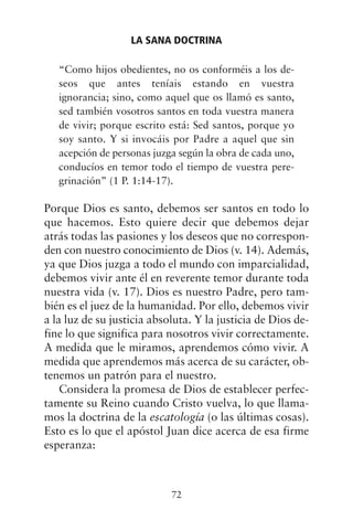“Como hijos obedientes, no os conforméis a los de-
seos que antes teníais estando en vuestra
ignorancia; sino, como aquel que os llamó es santo,
sed también vosotros santos en toda vuestra manera
de vivir; porque escrito está: Sed santos, porque yo
soy santo. Y si invocáis por Padre a aquel que sin
acepción de personas juzga según la obra de cada uno,
conducíos en temor todo el tiempo de vuestra pere-
grinación” (1 P. 1:14-17).
Porque Dios es santo, debemos ser santos en todo lo
que hacemos. Esto quiere decir que debemos dejar
atrás todas las pasiones y los deseos que no correspon-
den con nuestro conocimiento de Dios (v. 14). Además,
ya que Dios juzga a todo el mundo con imparcialidad,
debemos vivir ante él en reverente temor durante toda
nuestra vida (v. 17). Dios es nuestro Padre, pero tam-
bién es el juez de la humanidad. Por ello, debemos vivir
a la luz de su justicia absoluta. Y la justicia de Dios de-
fine lo que significa para nosotros vivir correctamente.
A medida que le miramos, aprendemos cómo vivir. A
medida que aprendemos más acerca de su carácter, ob-
tenemos un patrón para el nuestro.
Considera la promesa de Dios de establecer perfec-
tamente su Reino cuando Cristo vuelva, lo que llama-
mos la doctrina de la escatología (o las últimas cosas).
Esto es lo que el apóstol Juan dice acerca de esa firme
esperanza:
LA SANA DOCTRINA
72
 