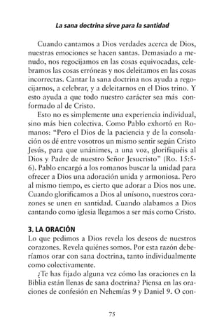 Cuando cantamos a Dios verdades acerca de Dios,
nuestras emociones se hacen santas. Demasiado a me-
nudo, nos regocijamos en las cosas equivocadas, cele-
bramos las cosas erróneas y nos deleitamos en las cosas
incorrectas. Cantar la sana doctrina nos ayuda a rego-
cijarnos, a celebrar, y a deleitarnos en el Dios trino. Y
esto ayuda a que todo nuestro carácter sea más con-
formado al de Cristo.
Esto no es simplemente una experiencia individual,
sino más bien colectiva. Como Pablo exhortó en Ro-
manos: “Pero el Dios de la paciencia y de la consola-
ción os dé entre vosotros un mismo sentir según Cristo
Jesús, para que unánimes, a una voz, glorifiquéis al
Dios y Padre de nuestro Señor Jesucristo” (Ro. 15:5-
6). Pablo encargó a los romanos buscar la unidad para
ofrecer a Dios una adoración unida y armoniosa. Pero
al mismo tiempo, es cierto que adorar a Dios nos une.
Cuando glorificamos a Dios al unísono, nuestros cora-
zones se unen en santidad. Cuando alabamos a Dios
cantando como iglesia llegamos a ser más como Cristo.
3. LA ORACIÓN
Lo que pedimos a Dios revela los deseos de nuestros
corazones. Revela quiénes somos. Por esta razón debe-
ríamos orar con sana doctrina, tanto individualmente
como colectivamente.
¿Te has fijado alguna vez cómo las oraciones en la
Biblia están llenas de sana doctrina? Piensa en las ora-
ciones de confesión en Nehemías 9 y Daniel 9. O con-
La sana doctrina sirve para la santidad
75
 