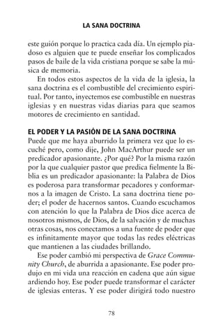 este guión porque lo practica cada día. Un ejemplo pia-
doso es alguien que te puede enseñar los complicados
pasos de baile de la vida cristiana porque se sabe la mú-
sica de memoria.
En todos estos aspectos de la vida de la iglesia, la
sana doctrina es el combustible del crecimiento espiri-
tual. Por tanto, inyectemos ese combustible en nuestras
iglesias y en nuestras vidas diarias para que seamos
motores de crecimiento en santidad.
EL PODER Y LA PASIÓN DE LA SANA DOCTRINA
Puede que me haya aburrido la primera vez que lo es-
cuché pero, como dije, John MacArthur puede ser un
predicador apasionante. ¿Por qué? Por la misma razón
por la que cualquier pastor que predica fielmente la Bi-
blia es un predicador apasionante: la Palabra de Dios
es poderosa para transformar pecadores y conformar-
nos a la imagen de Cristo. La sana doctrina tiene po-
der; el poder de hacernos santos. Cuando escuchamos
con atención lo que la Palabra de Dios dice acerca de
nosotros mismos, de Dios, de la salvación y de muchas
otras cosas, nos conectamos a una fuente de poder que
es infinitamente mayor que todas las redes eléctricas
que mantienen a las ciudades brillando.
Ese poder cambió mi perspectiva de Grace Commu-
nity Church, de aburrida a apasionante. Ese poder pro-
dujo en mi vida una reacción en cadena que aún sigue
ardiendo hoy. Ese poder puede transformar el carácter
de iglesias enteras. Y ese poder dirigirá todo nuestro
LA SANA DOCTRINA
78
 