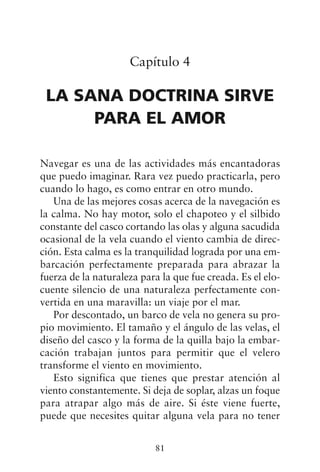 Capítulo 4
LA SANA DOCTRINA SIRVE
PARA EL AMOR
Navegar es una de las actividades más encantadoras
que puedo imaginar. Rara vez puedo practicarla, pero
cuando lo hago, es como entrar en otro mundo.
Una de las mejores cosas acerca de la navegación es
la calma. No hay motor, solo el chapoteo y el silbido
constante del casco cortando las olas y alguna sacudida
ocasional de la vela cuando el viento cambia de direc-
ción. Esta calma es la tranquilidad lograda por una em-
barcación perfectamente preparada para abrazar la
fuerza de la naturaleza para la que fue creada. Es el elo-
cuente silencio de una naturaleza perfectamente con-
vertida en una maravilla: un viaje por el mar.
Por descontado, un barco de vela no genera su pro-
pio movimiento. El tamaño y el ángulo de las velas, el
diseño del casco y la forma de la quilla bajo la embar-
cación trabajan juntos para permitir que el velero
transforme el viento en movimiento.
Esto significa que tienes que prestar atención al
viento constantemente. Si deja de soplar, alzas un foque
para atrapar algo más de aire. Si éste viene fuerte,
puede que necesites quitar alguna vela para no tener
81
 