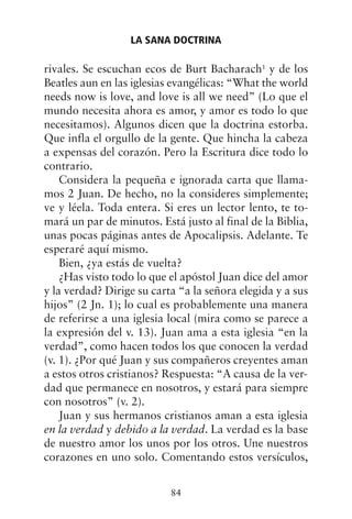 rivales. Se escuchan ecos de Burt Bacharach1
y de los
Beatles aun en las iglesias evangélicas: “What the world
needs now is love, and love is all we need” (Lo que el
mundo necesita ahora es amor, y amor es todo lo que
necesitamos). Algunos dicen que la doctrina estorba.
Que infla el orgullo de la gente. Que hincha la cabeza
a expensas del corazón. Pero la Escritura dice todo lo
contrario.
Considera la pequeña e ignorada carta que llama-
mos 2 Juan. De hecho, no la consideres simplemente;
ve y léela. Toda entera. Si eres un lector lento, te to-
mará un par de minutos. Está justo al final de la Biblia,
unas pocas páginas antes de Apocalipsis. Adelante. Te
esperaré aquí mismo.
Bien, ¿ya estás de vuelta?
¿Has visto todo lo que el apóstol Juan dice del amor
y la verdad? Dirige su carta “a la señora elegida y a sus
hijos” (2 Jn. 1); lo cual es probablemente una manera
de referirse a una iglesia local (mira como se parece a
la expresión del v. 13). Juan ama a esta iglesia “en la
verdad”, como hacen todos los que conocen la verdad
(v. 1). ¿Por qué Juan y sus compañeros creyentes aman
a estos otros cristianos? Respuesta: “A causa de la ver-
dad que permanece en nosotros, y estará para siempre
con nosotros” (v. 2).
Juan y sus hermanos cristianos aman a esta iglesia
en la verdad y debido a la verdad. La verdad es la base
de nuestro amor los unos por los otros. Une nuestros
corazones en uno solo. Comentando estos versículos,
LA SANA DOCTRINA
84
 