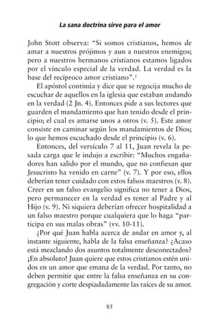 John Stott observa: “Si somos cristianos, hemos de
amar a nuestros prójimos y aun a nuestros enemigos;
pero a nuestros hermanos cristianos estamos ligados
por el vínculo especial de la verdad. La verdad es la
base del recíproco amor cristiano”.2
El apóstol continúa y dice que se regocija mucho de
escuchar de aquellos en la iglesia que estaban andando
en la verdad (2 Jn. 4). Entonces pide a sus lectores que
guarden el mandamiento que han tenido desde el prin-
cipio; el cual es amarse unos a otros (v. 5). Este amor
consiste en caminar según los mandamientos de Dios;
lo que hemos escuchado desde el principio (v. 6).
Entonces, del versículo 7 al 11, Juan revela la pe-
sada carga que le indujo a escribir: “Muchos engaña-
dores han salido por el mundo, que no confiesan que
Jesucristo ha venido en carne” (v. 7). Y por eso, ellos
deberían tener cuidado con estos falsos maestros (v. 8).
Creer en un falso evangelio significa no tener a Dios,
pero permanecer en la verdad es tener al Padre y al
Hijo (v. 9). Ni siquiera deberían ofrecer hospitalidad a
un falso maestro porque cualquiera que lo haga “par-
ticipa en sus malas obras” (vv. 10-11).
¿Por qué Juan habla acerca de andar en amor y, al
instante siguiente, habla de la falsa enseñanza? ¿Acaso
está mezclando dos asuntos totalmente desconectados?
¡En absoluto! Juan quiere que estos cristianos estén uni-
dos en un amor que emana de la verdad. Por tanto, no
deben permitir que entre la falsa enseñanza en su con-
gregación y corte despiadadamente las raíces de su amor.
La sana doctrina sirve para el amor
85
 
