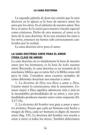 La segunda epístola de Juan nos enseña que la sana
doctrina en la iglesia es la base de nuestro amor los
unos por los otros. Es el cimiento de nuestro amor. Nos
lleva al amor. Es la razón para nuestro vínculo especial
como cristianos. Dicho de otra manera, el amor es la
meta de la sana doctrina. Si no nos amamos los unos a
los otros, entonces no hemos sido correctamente cau-
tivados por la verdad.
La sana doctrina sirve para el amor.
LA SANA DOCTRINA SIRVE PARA EL AMOR
(TODA CLASE DE AMOR)
La sana doctrina no es simplemente la base de nuestro
amor por los hermanos; es la base de todo nuestro
amor. Recuerda, la sana doctrina es un resumen de la
enseñanza bíblica que es tanto fiel a la Biblia como útil
para la vida. Considera unos cuantos ejemplos de
cómo diferentes doctrinas nos enseñan a amar.
1. La doctrina de Dios nos lleva a amar a Dios.
Cuanto mejor lo conozcamos, más le amaremos. Co-
nocer mejor a Dios significa adentrarse más y más en
la insondables profundidades de su amor, y esas pro-
fundidades producen nuestro amor como respuesta (Ef.
3:17-19).
2. La doctrina del hombre nos guía a amar a nues-
tro prójimo. Puesto que cada ser humano está hecho a
imagen de Dios, cada ser humano es digno de nuestro
amor (Stg. 3:9). La doctrina del hombre nos enseña a
amar a otros (a todos los otros). También deberíamos
LA SANA DOCTRINA
86
 