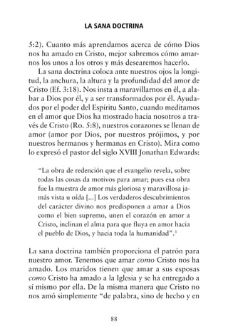 5:2). Cuanto más aprendamos acerca de cómo Dios
nos ha amado en Cristo, mejor sabremos cómo amar-
nos los unos a los otros y más desearemos hacerlo.
La sana doctrina coloca ante nuestros ojos la longi-
tud, la anchura, la altura y la profundidad del amor de
Cristo (Ef. 3:18). Nos insta a maravillarnos en él, a ala-
bar a Dios por él, y a ser transformados por él. Ayuda-
dos por el poder del Espíritu Santo, cuando meditamos
en el amor que Dios ha mostrado hacia nosotros a tra-
vés de Cristo (Ro. 5:8), nuestros corazones se llenan de
amor (amor por Dios, por nuestros prójimos, y por
nuestros hermanos y hermanas en Cristo). Mira como
lo expresó el pastor del siglo XVIII Jonathan Edwards:
“La obra de redención que el evangelio revela, sobre
todas las cosas da motivos para amar; pues esa obra
fue la muestra de amor más gloriosa y maravillosa ja-
más vista u oída [...] Los verdaderos descubrimientos
del carácter divino nos predisponen a amar a Dios
como el bien supremo, unen el corazón en amor a
Cristo, inclinan el alma para que fluya en amor hacia
el pueblo de Dios, y hacia toda la humanidad”.3
La sana doctrina también proporciona el patrón para
nuestro amor. Tenemos que amar como Cristo nos ha
amado. Los maridos tienen que amar a sus esposas
como Cristo ha amado a la Iglesia y se ha entregado a
sí mismo por ella. De la misma manera que Cristo no
nos amó simplemente “de palabra, sino de hecho y en
LA SANA DOCTRINA
88
 