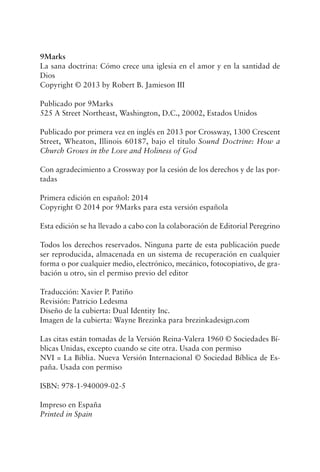 9Marks
La sana doctrina: Cómo crece una iglesia en el amor y en la santidad de
Dios
Copyright © 2013 by Robert B. Jamieson III
Publicado por 9Marks
525 A Street Northeast, Washington, D.C., 20002, Estados Unidos
Publicado por primera vez en inglés en 2013 por Crossway, 1300 Crescent
Street, Wheaton, Illinois 60187, bajo el título Sound Doctrine: How a
Church Grows in the Love and Holiness of God
Con agradecimiento a Crossway por la cesión de los derechos y de las por-
tadas
Primera edición en español: 2014
Copyright © 2014 por 9Marks para esta versión española
Esta edición se ha llevado a cabo con la colaboración de Editorial Peregrino
Todos los derechos reservados. Ninguna parte de esta publicación puede
ser reproducida, almacenada en un sistema de recuperación en cualquier
forma o por cualquier medio, electrónico, mecánico, fotocopiativo, de gra-
bación u otro, sin el permiso previo del editor
Traducción: Xavier P. Patiño
Revisión: Patricio Ledesma
Diseño de la cubierta: Dual Identity Inc.
Imagen de la cubierta: Wayne Brezinka para brezinkadesign.com
Las citas están tomadas de la Versión Reina-Valera 1960 © Sociedades Bí-
blicas Unidas, excepto cuando se cite otra. Usada con permiso
NVI = La Biblia. Nueva Versión Internacional © Sociedad Bíblica de Es-
paña. Usada con permiso
ISBN: 978-1-940009-02-5
Impreso en España
Printed in Spain
 