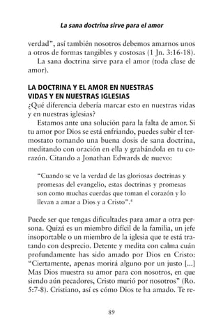 verdad”, así también nosotros debemos amarnos unos
a otros de formas tangibles y costosas (1 Jn. 3:16-18).
La sana doctrina sirve para el amor (toda clase de
amor).
LA DOCTRINA Y EL AMOR EN NUESTRAS
VIDAS Y EN NUESTRAS IGLESIAS
¿Qué diferencia debería marcar esto en nuestras vidas
y en nuestras iglesias?
Estamos ante una solución para la falta de amor. Si
tu amor por Dios se está enfriando, puedes subir el ter-
mostato tomando una buena dosis de sana doctrina,
meditando con oración en ella y grabándola en tu co-
razón. Citando a Jonathan Edwards de nuevo:
“Cuando se ve la verdad de las gloriosas doctrinas y
promesas del evangelio, estas doctrinas y promesas
son como muchas cuerdas que toman el corazón y lo
llevan a amar a Dios y a Cristo”.4
Puede ser que tengas dificultades para amar a otra per-
sona. Quizá es un miembro difícil de la familia, un jefe
insoportable o un miembro de la iglesia que te está tra-
tando con desprecio. Detente y medita con calma cuán
profundamente has sido amado por Dios en Cristo:
“Ciertamente, apenas morirá alguno por un justo [...]
Mas Dios muestra su amor para con nosotros, en que
siendo aún pecadores, Cristo murió por nosotros” (Ro.
5:7-8). Cristiano, así es cómo Dios te ha amado. Te re-
La sana doctrina sirve para el amor
89
 