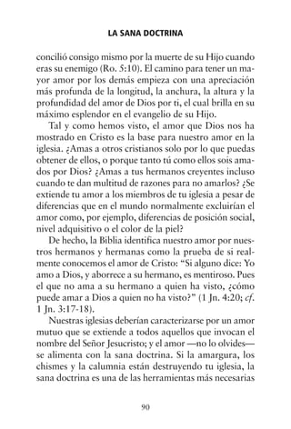 concilió consigo mismo por la muerte de su Hijo cuando
eras su enemigo (Ro. 5:10). El camino para tener un ma-
yor amor por los demás empieza con una apreciación
más profunda de la longitud, la anchura, la altura y la
profundidad del amor de Dios por ti, el cual brilla en su
máximo esplendor en el evangelio de su Hijo.
Tal y como hemos visto, el amor que Dios nos ha
mostrado en Cristo es la base para nuestro amor en la
iglesia. ¿Amas a otros cristianos solo por lo que puedas
obtener de ellos, o porque tanto tú como ellos sois ama-
dos por Dios? ¿Amas a tus hermanos creyentes incluso
cuando te dan multitud de razones para no amarlos? ¿Se
extiende tu amor a los miembros de tu iglesia a pesar de
diferencias que en el mundo normalmente excluirían el
amor como, por ejemplo, diferencias de posición social,
nivel adquisitivo o el color de la piel?
De hecho, la Biblia identifica nuestro amor por nues-
tros hermanos y hermanas como la prueba de si real-
mente conocemos el amor de Cristo: “Si alguno dice: Yo
amo a Dios, y aborrece a su hermano, es mentiroso. Pues
el que no ama a su hermano a quien ha visto, ¿cómo
puede amar a Dios a quien no ha visto?” (1 Jn. 4:20; cf.
1 Jn. 3:17-18).
Nuestras iglesias deberían caracterizarse por un amor
mutuo que se extiende a todos aquellos que invocan el
nombre del Señor Jesucristo; y el amor —no lo olvides—
se alimenta con la sana doctrina. Si la amargura, los
chismes y la calumnia están destruyendo tu iglesia, la
sana doctrina es una de las herramientas más necesarias
LA SANA DOCTRINA
90
 
