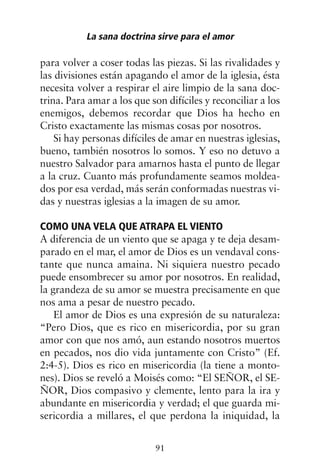 para volver a coser todas las piezas. Si las rivalidades y
las divisiones están apagando el amor de la iglesia, ésta
necesita volver a respirar el aire limpio de la sana doc-
trina. Para amar a los que son difíciles y reconciliar a los
enemigos, debemos recordar que Dios ha hecho en
Cristo exactamente las mismas cosas por nosotros.
Si hay personas difíciles de amar en nuestras iglesias,
bueno, también nosotros lo somos. Y eso no detuvo a
nuestro Salvador para amarnos hasta el punto de llegar
a la cruz. Cuanto más profundamente seamos moldea-
dos por esa verdad, más serán conformadas nuestras vi-
das y nuestras iglesias a la imagen de su amor.
COMO UNA VELA QUE ATRAPA EL VIENTO
A diferencia de un viento que se apaga y te deja desam-
parado en el mar, el amor de Dios es un vendaval cons-
tante que nunca amaina. Ni siquiera nuestro pecado
puede ensombrecer su amor por nosotros. En realidad,
la grandeza de su amor se muestra precisamente en que
nos ama a pesar de nuestro pecado.
El amor de Dios es una expresión de su naturaleza:
“Pero Dios, que es rico en misericordia, por su gran
amor con que nos amó, aun estando nosotros muertos
en pecados, nos dio vida juntamente con Cristo” (Ef.
2:4-5). Dios es rico en misericordia (la tiene a monto-
nes). Dios se reveló a Moisés como: “El SEÑOR, el SE-
ÑOR, Dios compasivo y clemente, lento para la ira y
abundante en misericordia y verdad; el que guarda mi-
sericordia a millares, el que perdona la iniquidad, la
La sana doctrina sirve para el amor
91
 