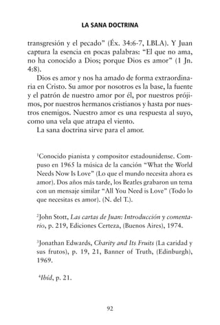 transgresión y el pecado” (Éx. 34:6-7, LBLA). Y Juan
captura la esencia en pocas palabras: “El que no ama,
no ha conocido a Dios; porque Dios es amor” (1 Jn.
4:8).
Dios es amor y nos ha amado de forma extraordina-
ria en Cristo. Su amor por nosotros es la base, la fuente
y el patrón de nuestro amor por él, por nuestros próji-
mos, por nuestros hermanos cristianos y hasta por nues-
tros enemigos. Nuestro amor es una respuesta al suyo,
como una vela que atrapa el viento.
La sana doctrina sirve para el amor.
1
Conocido pianista y compositor estadounidense. Com-
puso en 1965 la música de la canción “What the World
Needs Now Is Love” (Lo que el mundo necesita ahora es
amor). Dos años más tarde, los Beatles grabaron un tema
con un mensaje similar “All You Need is Love” (Todo lo
que necesitas es amor). (N. del T.).
2
John Stott, Las cartas de Juan: Introducción y comenta-
rio, p. 219, Ediciones Certeza, (Buenos Aires), 1974.
3
Jonathan Edwards, Charity and Its Fruits (La caridad y
sus frutos), p. 19, 21, Banner of Truth, (Edinburgh),
1969.
4
Ibíd, p. 21.
LA SANA DOCTRINA
92
 