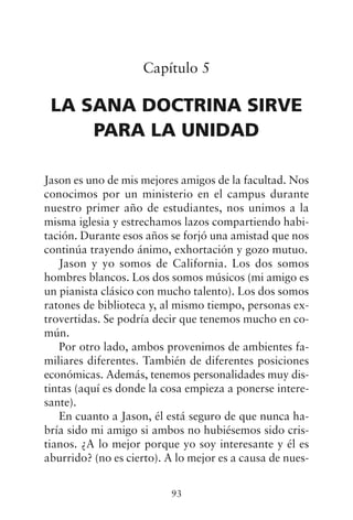 Capítulo 5
LA SANA DOCTRINA SIRVE
PARA LA UNIDAD
Jason es uno de mis mejores amigos de la facultad. Nos
conocimos por un ministerio en el campus durante
nuestro primer año de estudiantes, nos unimos a la
misma iglesia y estrechamos lazos compartiendo habi-
tación. Durante esos años se forjó una amistad que nos
continúa trayendo ánimo, exhortación y gozo mutuo.
Jason y yo somos de California. Los dos somos
hombres blancos. Los dos somos músicos (mi amigo es
un pianista clásico con mucho talento). Los dos somos
ratones de biblioteca y, al mismo tiempo, personas ex-
trovertidas. Se podría decir que tenemos mucho en co-
mún.
Por otro lado, ambos provenimos de ambientes fa-
miliares diferentes. También de diferentes posiciones
económicas. Además, tenemos personalidades muy dis-
tintas (aquí es donde la cosa empieza a ponerse intere-
sante).
En cuanto a Jason, él está seguro de que nunca ha-
bría sido mi amigo si ambos no hubiésemos sido cris-
tianos. ¿A lo mejor porque yo soy interesante y él es
aburrido? (no es cierto). A lo mejor es a causa de nues-
93
 