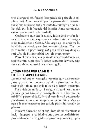 tros diferentes trasfondos (eso puede ser parte de la ex-
plicación). A lo mejor es que mi personalidad le irrita
tanto que nunca se hubiera juntado conmigo de no ha-
ber sido por la influencia del Espíritu Santo (ahora nos
estamos acercando a la verdad).
Cualquiera que sea la razón, Jason está profunda-
mente convencido de que nunca hubiera sido mi amigo
si no tuviésemos a Cristo. A lo largo de los años me lo
ha dicho a menudo y en términos muy claros. ¡Casi me
hace sentir un poco inseguro! ¿Tan difícil soy de que-
rer? ¿Así de insoportable? ¿Así de prepotente?
Pero el tema es que a pesar de nuestras diferencias,
somos grandes amigos. Y según su punto de vista, esto
nunca hubiera ocurrido sin el evangelio.
¿CÓMO PUEDE UNIR LA IGLESIA
LO QUE EL MUNDO ROMPE?
La amistad que el evangelio permite que disfrutemos
Jason y yo, es un simple reflejo de la gloriosa manifes-
tación de unidad que es la Iglesia del Señor Jesucristo.
Para vivir en unidad, mi amigo y yo tuvimos que su-
perar algunas barreras (principalmente la barrera de
mi difícil personalidad). Pero el mundo está desgarrado
por divisiones mucho más profundas que éstas. Me vie-
nen a la mente asuntos étnicos, de posición social y de
género.
Nuestra sociedad se enorgullece de su tolerancia e
inclusión, pero la realidad es que docenas de divisiones
profundamente arraigadas separan a grandes grupos
LA SANA DOCTRINA
94
 