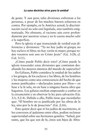 de gente. Y aun peor, tales divisiones enfrentan a las
personas, a pesar de los muchos buenos esfuerzos en
contra. Por ejemplo, en la América actual, la discrimi-
nación racial no solo está legislada, sino también estig-
matizada. No obstante, el racismo aún corre profun-
damente por nuestras venas y no le cuesta mucho salir
a la superficie.
Pero la iglesia sí que transciende de verdad esas di-
ferencias y divisiones: “Ya no hay judío ni griego; no
hay esclavo ni libre; no hay varón ni mujer; porque to-
dos vosotros sois uno en Cristo Jesús” (Gá. 3:28; cf.
Col. 3:11).
¿Cómo puede Pablo decir esto? ¿Cómo puede la
iglesia trascender estas divisiones que continúan des-
afiando los mejores intentos del mundo de superarlas?
En Gálatas, Pablo considera la unidad de los judíos
y los griegos, de los esclavos y los libres, de los hombres
y las mujeres como una consecuencia del hecho de que
somos justificados —declarados justos por Dios— en
base a la fe sola, no en base a ninguna buena obra que
hagamos. Los gálatas estaban empezando a confiar en
la circuncisión y en observar la ley para salvación (Gá.
3:1; 5:2-4). Debido a ello, Pablo tiene que recordarles
que: “El hombre no es justificado por las obras de la
ley, sino por la fe de Jesucristo” (Gá. 2:16).
Esto quiere decir que ni los judíos de nacimiento, ni
los conversos al judaísmo entre ellos, podían reclamar
superioridad sobre sus hermanos gentiles: “Sabed, por
tanto, que los que son de fe, éstos son hijos de Abra-
La sana doctrina sirve para la unidad
95
 