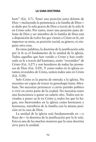ham” (Gá. 3:7). Tener una posición justa delante de
Dios —incluyendo la pertenencia a la familia de Dios—
es dado por la sola gracia de Dios a través de la sola fe
en Cristo solo. Por tanto, tener una posición justa de-
lante de Dios y ser miembro de la familia de Dios está
a disposición de todos los que vienen a Cristo en fe, sin
importar su etnia, su posición social, su género, ni nin-
guna otra cosa.
En otras palabras, la doctrina de la justificación solo
por la fe es el fundamento de la unidad de la iglesia.
Todos aquellos que han venido a Cristo y han confe-
sado su fe a través del bautismo, están “revestidos” de
Cristo (Gá. 3:27) y son herederos de todas las prome-
sas de Dios (Gá. 3:29). Y como todos en la iglesia es-
tamos revestidos de Cristo, somos todos uno en Cristo
(Gá. 3:28).
Solo Cristo es la puerta de entrada a la iglesia. No
necesitas ser capaz de trazar tu genealogía hasta Abra-
ham. No necesitas pertenecer a cierto partido político
o vivir en cierta parte de la ciudad. No necesitas tener
una licenciatura o ganar un salario alto. Todos son in-
vitados a poner su fe en Cristo y, todos los que lo ha-
gan, son bienvenidos en la iglesia como hermanos y
hermanas, miembros de la familia con la misma posi-
ción en la casa de Dios.
La unidad de la iglesia está fundamentada en —y
fluye de— la doctrina de la justificación por la fe sola.
Esta es una de las muchas maneras que la sana doctrina
sirve para la unidad.
LA SANA DOCTRINA
96
 