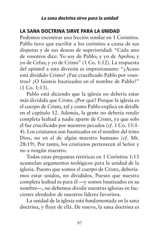 LA SANA DOCTRINA SIRVE PARA LA UNIDAD
Podemos encontrar una lección similar en 1 Corintios.
Pablo tuvo que escribir a los corintios a causa de sus
disputas y de sus deseos de superioridad: “Cada uno
de vosotros dice: Yo soy de Pablo; y yo de Apolos; y
yo de Cefas; y yo de Cristo” (1 Co. 1:12). La respuesta
del apóstol a esta división es impresionante: “¿Acaso
está dividido Cristo? ¿Fue crucificado Pablo por voso-
tros? ¿O fuisteis bautizados en el nombre de Pablo?”
(1 Co. 1:13).
Pablo está diciendo que la iglesia no debería estar
más dividida que Cristo. ¿Por qué? Porque la iglesia es
el cuerpo de Cristo, tal y como Pablo explica en detalle
en el capítulo 12. Además, la gente no debería rendir
completa lealtad a nadie aparte de Cristo, ya que solo
él fue crucificado por nuestros pecados (cf. 1 Co. 15:1-
4). Los cristianos son bautizados en el nombre del trino
Dios, no en el de algún maestro humano (cf. Mt.
28:19). Por tanto, los cristianos pertenecen al Señor y
no a ningún maestro.
Todas estas preguntas retóricas en 1 Corintios 1:13
acumulan argumentos teológicos para la unidad de la
iglesia. Puesto que somos el cuerpo de Cristo, debería-
mos estar unidos, no divididos. Puesto que nuestra
completa lealtad es para él —y somos bautizados en su
nombre—, no debemos dividir nuestras iglesias en fac-
ciones alrededor de nuestros líderes favoritos.
La unidad de la iglesia está fundamentada en la sana
doctrina, y fluye de ella. De nuevo, la sana doctrina es
La sana doctrina sirve para la unidad
97
 