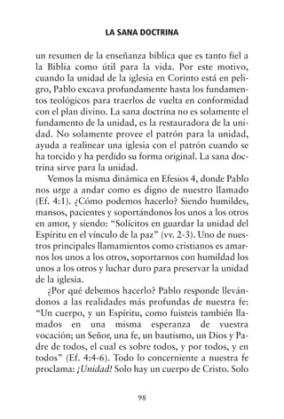 un resumen de la enseñanza bíblica que es tanto fiel a
la Biblia como útil para la vida. Por este motivo,
cuando la unidad de la iglesia en Corinto está en peli-
gro, Pablo excava profundamente hasta los fundamen-
tos teológicos para traerlos de vuelta en conformidad
con el plan divino. La sana doctrina no es solamente el
fundamento de la unidad, es la restauradora de la uni-
dad. No solamente provee el patrón para la unidad,
ayuda a realinear una iglesia con el patrón cuando se
ha torcido y ha perdido su forma original. La sana doc-
trina sirve para la unidad.
Vemos la misma dinámica en Efesios 4, donde Pablo
nos urge a andar como es digno de nuestro llamado
(Ef. 4:1). ¿Cómo podemos hacerlo? Siendo humildes,
mansos, pacientes y soportándonos los unos a los otros
en amor, y siendo: “Solícitos en guardar la unidad del
Espíritu en el vínculo de la paz” (vv. 2-3). Uno de nues-
tros principales llamamientos como cristianos es amar-
nos los unos a los otros, soportarnos con humildad los
unos a los otros y luchar duro para preservar la unidad
de la iglesia.
¿Por qué debemos hacerlo? Pablo responde lleván-
donos a las realidades más profundas de nuestra fe:
“Un cuerpo, y un Espíritu, como fuisteis también lla-
mados en una misma esperanza de vuestra
vocación; un Señor, una fe, un bautismo, un Dios y Pa-
dre de todos, el cual es sobre todos, y por todos, y en
todos” (Ef. 4:4-6). Todo lo concerniente a nuestra fe
proclama: ¡Unidad! Solo hay un cuerpo de Cristo. Solo
LA SANA DOCTRINA
98
 