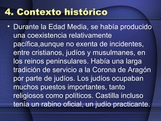 4. Contexto histórico Durante la Edad Media, se había producido una coexistencia relativamente pacífica,aunque no exenta de incidentes, entre cristianos, judíos y musulmanes, en los reinos peninsulares. Había una larga tradición de servicio a la Corona de Aragón por parte de judíos. Los judíos ocupaban muchos puestos importantes, tanto religiosos como políticos. Castilla incluso tenía un rabino oficial, un judío practicante. 