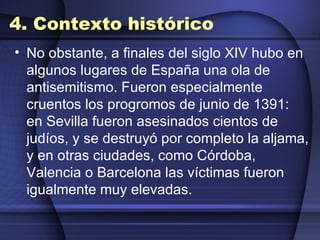 4. Contexto histórico No obstante, a finales del siglo XIV hubo en algunos lugares de España una ola de antisemitismo. Fueron especialmente cruentos los progromos de junio de 1391: en Sevilla fueron asesinados cientos de judíos, y se destruyó por completo la aljama, y en otras ciudades, como Córdoba, Valencia o Barcelona las víctimas fueron igualmente muy elevadas. 