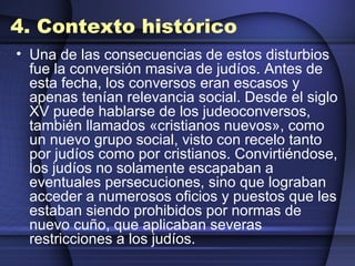 4. Contexto histórico Una de las consecuencias de estos disturbios fue la conversión masiva de judíos. Antes de esta fecha, los conversos eran escasos y apenas tenían relevancia social. Desde el siglo XV puede hablarse de los judeoconversos, también llamados «cristianos nuevos», como un nuevo grupo social, visto con recelo tanto por judíos como por cristianos. Convirtiéndose, los judíos no solamente escapaban a eventuales persecuciones, sino que lograban acceder a numerosos oficios y puestos que les estaban siendo prohibidos por normas de nuevo cuño, que aplicaban severas restricciones a los judíos. 