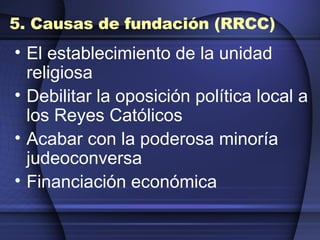 5. Causas de fundación (RRCC) El establecimiento de la unidad religiosa  Debilitar la oposición política local a los Reyes Católicos  Acabar con la poderosa minoría judeoconversa  Financiación económica  