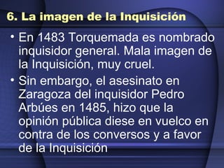 6. La imagen de la Inquisición En 1483 Torquemada es nombrado inquisidor general. Mala imagen de la Inquisición, muy cruel. Sin embargo, el asesinato en Zaragoza del inquisidor Pedro Arbúes en 1485, hizo que la opinión pública diese en vuelco en contra de los conversos y a favor de la Inquisición 