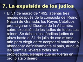 7. La expulsión de los judíos El 31 de marzo de 1492, apenas tres meses después de la conquista del Reino Nazari de Granada, los Reyes Católicos promulgaron el Decreto de la Alhambra sobre expulsión de los judíos de todos sus reinos. Se daba a los súbditos judíos de plazo hasta el 31 de julio de ese mismo año para elegir entre aceptar el bautismo y abandonar definitivamente el país, aunque les permitía llevarse todas sus propiedades, siempre que no fueran en oro, plata o dinero.   