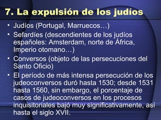 7. La expulsión de los judíos Judíos (Portugal, Marruecos…) Sefardíes (descendientes de los judíos españoles: Amsterdam, norte de África, Imperio otomano…) Conversos (objeto de las persecuciones del Santo Oficio) El período de más intensa persecución de los judeoconversos duró hasta 1530; desde 1531 hasta 1560, sin embargo, el porcentaje de casos de judeoconversos en los procesos inquisitoriales bajó muy significativamente, así hasta el siglo XVII. 