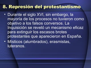 8. Represión del protestantismo Durante el siglo XVI, sin embargo, la mayoría de los procesos no tuvieron como objetivo a los falsos conversos. La Inquisición se reveló un mecanismo eficaz para extinguir los escasos brotes protestantes que aparecieron en España. Místicos (alumbrados), erasmistas, luteranos. 