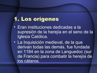 1. Los orígenes   Eran instituciones dedicadas a la supresión de la herejía en el seno de la Iglesia Católica.  La Inquisición medieval, de la que derivan todas las demás, fue fundada en 1184 en la zona de Languedoc (sur de Francia) para combatir la herejía de los cátaros. 