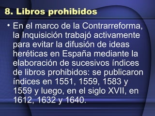 8. Libros prohibidos En el marco de la Contrarreforma, la Inquisición trabajó activamente para evitar la difusión de ideas heréticas en España mediante la elaboración de sucesivos índices de libros prohibidos: se publicaron índices en 1551, 1559, 1583 y 1559 y luego, en el siglo XVII, en 1612, 1632 y 1640. 