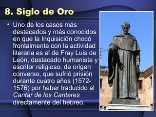8. Siglo de Oro Uno de los casos más destacados y más conocidos en que la Inquisición chocó frontalmente con la actividad literaria es el de Fray Luis de León, destacado humanista y escritor religioso, de origen converso, que sufrió prisión durante cuatro años (1572-1576) por haber traducido el  Cantar de los Cantares  directamente del hebreo.   