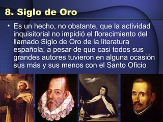8. Siglo de Oro Es un hecho, no obstante, que la actividad inquisitorial no impidió el florecimiento del llamado Siglo de Oro de la literatura española, a pesar de que casi todos sus grandes autores tuvieron en alguna ocasión sus más y sus menos con el Santo Oficio  