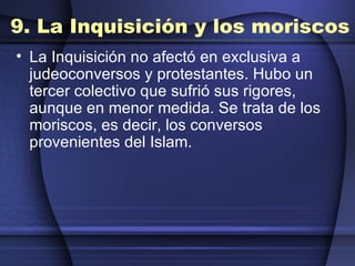 9. La Inquisición y los moriscos La Inquisición no afectó en exclusiva a judeoconversos y protestantes. Hubo un tercer colectivo que sufrió sus rigores, aunque en menor medida. Se trata de los moriscos, es decir, los conversos provenientes del Islam.  