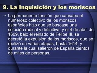 9. La Inquisición y los moriscos La permanente tensión que causaba el numeroso colectivo de los moriscos españoles hizo que se buscase una solución radical y definitiva, y el 4 de abril de 1609, bajo el reinado de Felipe III, se decretó la expulsión de los moriscos, que se realizó en varias etapas, hasta 1614, y durante la cual salieron de España cientos de miles de personas. 