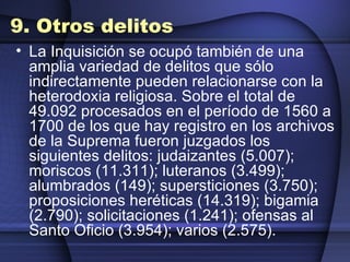 9. Otros delitos La Inquisición se ocupó también de una amplia variedad de delitos que sólo indirectamente pueden relacionarse con la heterodoxia religiosa. Sobre el total de 49.092 procesados en el período de 1560 a 1700 de los que hay registro en los archivos de la Suprema fueron juzgados los siguientes delitos: judaizantes (5.007); moriscos (11.311); luteranos (3.499); alumbrados (149); supersticiones (3.750); proposiciones heréticas (14.319); bigamia (2.790); solicitaciones (1.241); ofensas al Santo Oficio (3.954); varios (2.575). 